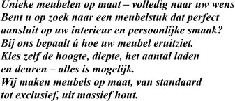 Unieke meubelen op maat – volledig naar uw wens Bent u op zoek naar een meubelstuk dat perfect  aansluit op uw interieur en persoonlijke smaak?  Bij ons bepaalt ú hoe uw meubel eruitziet.  Kies zelf de hoogte, diepte, het aantal laden  en deuren – alles is mogelijk. Wij maken meubels op maat, van standaard tot exclusief, uit massief hout.