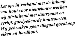 Let op: in verband met de inkoop  van hout voor nieuwbouw werken wij uitsluitend met duurzaam en  eerlijk goedgekeurde houtsoorten.  Wij gebruiken geen illegaal goedkoop eiken en hardhout.