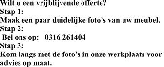 Wilt u een vrijblijvende offerte? Stap 1: Maak een paar duidelijke foto’s van uw meubel. Stap 2:  Bel ons op:   0316 261404 Stap 3: Kom langs met de foto’s in onze werkplaats voor  advies op maat.
