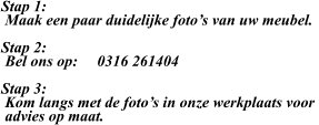 Stap 1:  Maak een paar duidelijke foto’s van uw meubel.  Stap 2:  Bel ons op:     0316 261404  Stap 3:  Kom langs met de foto’s in onze werkplaats voor   advies op maat.