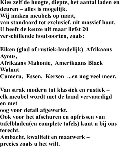 Kies zelf de hoogte, diepte, het aantal laden en  deuren – alles is mogelijk. Wij maken meubels op maat,  van standaard tot exclusief, uit massief hout.  U heeft de keuze uit maar liefst 20 verschillende houtsoorten, zoals:  Eiken (glad of rustiek-landelijk)  Afrikaans Ayous,   Afrikaans Mahonie,  Amerikaans Black Walnut Cumeru,  Essen,  Kersen  ...en nog veel meer.  Van strak modern tot klassiek en rustiek –  elk meubel wordt met de hand vervaardigd en met  oog voor detail afgewerkt. Ook voor het afschuren en opfrissen van  tafelbladen(en complete tafels) kunt u bij ons  terecht. Ambacht, kwaliteit en maatwerk –  precies zoals u het wilt.