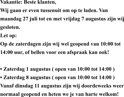 Vakantie: Beste klanten, Wij gaan er even tussenuit om op te laden. Van maandag 27 juli tot en met vrijdag 7 augustus zijn wij gesloten. Let op: Op de zaterdagen zijn wij wel geopend van 10:00 tot 14:00 uur, of bellen voor een afspraak kan ook!  • ​Zaterdag 1 augustus ( open van 10:00 tot 14:00 ) • ​Zaterdag 8 augustus ( open van 10:00 tot 14:00 ) Vanaf dinsdag 11 augustus zijn wij doordeweeks weer normaal geopend en heten we je van harte welkom!