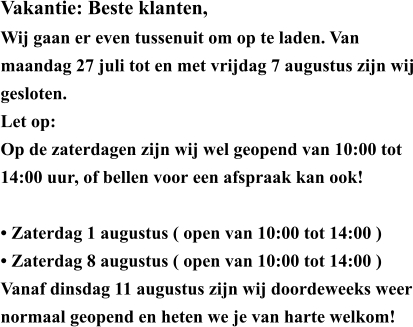 Vakantie: Beste klanten, Wij gaan er even tussenuit om op te laden. Van maandag 27 juli tot en met vrijdag 7 augustus zijn wij gesloten. Let op: Op de zaterdagen zijn wij wel geopend van 10:00 tot 14:00 uur, of bellen voor een afspraak kan ook!  • ​Zaterdag 1 augustus ( open van 10:00 tot 14:00 ) • ​Zaterdag 8 augustus ( open van 10:00 tot 14:00 ) Vanaf dinsdag 11 augustus zijn wij doordeweeks weer normaal geopend en heten we je van harte welkom!