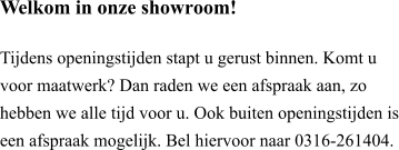 Welkom in onze showroom!  Tijdens openingstijden stapt u gerust binnen. Komt u voor maatwerk? Dan raden we een afspraak aan, zo hebben we alle tijd voor u. Ook buiten openingstijden is een afspraak mogelijk. Bel hiervoor naar 0316-261404.