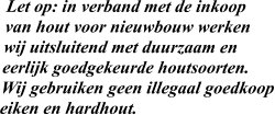 Let op: in verband met de inkoop  van hout voor nieuwbouw werken wij uitsluitend met duurzaam en  eerlijk goedgekeurde houtsoorten.  Wij gebruiken geen illegaal goedkoop eiken en hardhout.