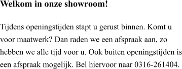 Welkom in onze showroom!  Tijdens openingstijden stapt u gerust binnen. Komt u voor maatwerk? Dan raden we een afspraak aan, zo hebben we alle tijd voor u. Ook buiten openingstijden is een afspraak mogelijk. Bel hiervoor naar 0316-261404.