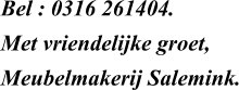 Bel : 0316 261404.  Met vriendelijke groet, Meubelmakerij Salemink.