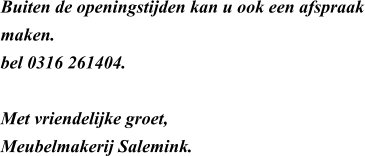 Buiten de openingstijden kan u ook een afspraak maken.  bel 0316 261404.   Met vriendelijke groet, Meubelmakerij Salemink.