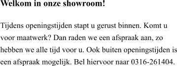 Welkom in onze showroom!  Tijdens openingstijden stapt u gerust binnen. Komt u voor maatwerk? Dan raden we een afspraak aan, zo hebben we alle tijd voor u. Ook buiten openingstijden is een afspraak mogelijk. Bel hiervoor naar 0316-261404.