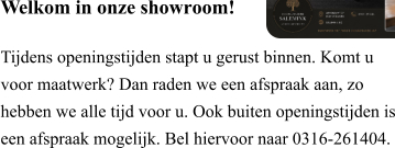Welkom in onze showroom!  Tijdens openingstijden stapt u gerust binnen. Komt u voor maatwerk? Dan raden we een afspraak aan, zo hebben we alle tijd voor u. Ook buiten openingstijden is een afspraak mogelijk. Bel hiervoor naar 0316-261404.