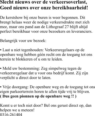 Slecht nieuws over de verkeersoverlast, Goed nieuws over onze bereikbaarheid!  ​De kerstshow bij onze buren is weer begonnen. Dit brengt helaas weer de nodige verkeersdrukte met zich mee, maar ons pand aan de Lithograaf 27 blijft altijd perfect bereikbaar voor onze bezoekers en leveranciers.  Belangrijk voor uw bezoek:  ▪ ​Laat u niet tegenhouden: Verkeersregelaars op de openbare weg hebben géén recht om de toegang tot ons terrein te blokkeren of u om te leiden.  ▪ ​Meld uw bestemming: Zeg simpelweg tegen de verkeersregelaar dat u voor ons bedrijf komt. Zij zijn verplicht u direct door te laten.  ▪ ​Vrije doorgang: De openbare weg en de toegang tot ons eigen parkeerterrein horen te allen tijde vrij te blijven.  ( Dus geen pionnen op de openbare weg !! )  Komt u er toch niet door? Bel ons gerust direct op, dan helpen we u meteen!  0316-261404