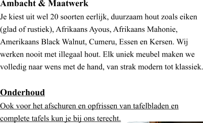 Ambacht & Maatwerk ​Je kiest uit wel 20 soorten eerlijk, duurzaam hout zoals eiken (glad of rustiek), Afrikaans Ayous, Afrikaans Mahonie, Amerikaans Black Walnut, Cumeru, Essen en Kersen. Wij werken nooit met illegaal hout. Elk uniek meubel maken we volledig naar wens met de hand, van strak modern tot klassiek.  Onderhoud ​Ook voor het afschuren en opfrissen van tafelbladen en  complete tafels kun je bij ons terecht.