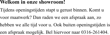 Welkom in onze showroom! Tijdens openingstijden stapt u gerust binnen. Komt u voor maatwerk? Dan raden we een afspraak aan, zo hebben we alle tijd voor u. Ook buiten openingstijden is een afspraak mogelijk. Bel hiervoor naar 0316-261404.