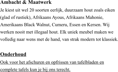 Ambacht & Maatwerk ​Je kiest uit wel 20 soorten eerlijk, duurzaam hout zoals eiken (glad of rustiek), Afrikaans Ayous, Afrikaans Mahonie, Amerikaans Black Walnut, Cumeru, Essen en Kersen. Wij werken nooit met illegaal hout. Elk uniek meubel maken we volledig naar wens met de hand, van strak modern tot klassiek.  Onderhoud ​Ook voor het afschuren en opfrissen van tafelbladen en  complete tafels kun je bij ons terecht.